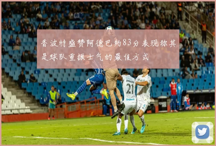 香波特盛赞阿德巴约83分表现称其是球队重振士气的最佳方式
