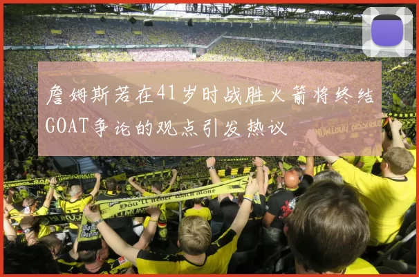 詹姆斯若在41岁时战胜火箭将终结GOAT争论的观点引发热议
