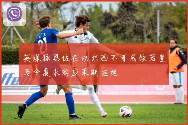 英媒称恩佐在切尔西不可或缺若皇马今夏求购应果断拒绝