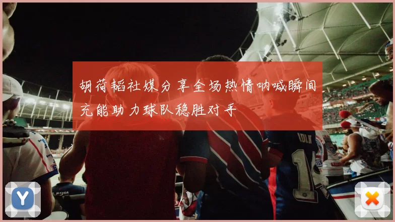 胡荷韬社媒分享全场热情呐喊瞬间充能助力球队稳胜对手