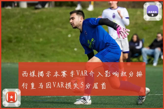 西媒揭示本赛季VAR介入影响积分排行皇马因VAR损失5分居首