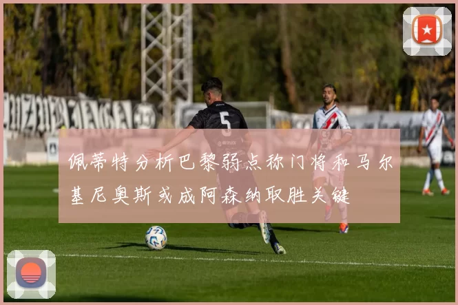 佩蒂特分析巴黎弱点称门将和马尔基尼奥斯或成阿森纳取胜关键