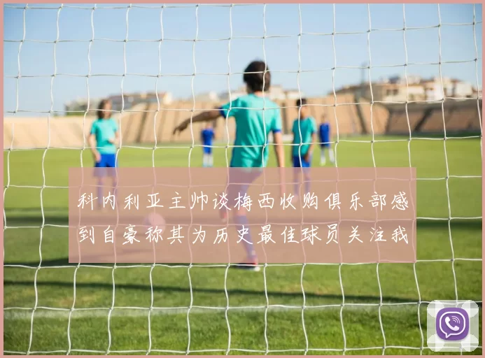科内利亚主帅谈梅西收购俱乐部感到自豪称其为历史最佳球员关注我们