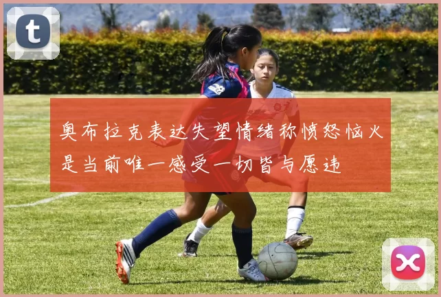 奥布拉克表达失望情绪称愤怒恼火是当前唯一感受一切皆与愿违
