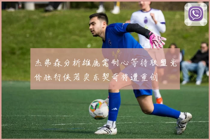 杰弗森分析雄鹿需耐心等待联盟竞价独行侠若卖东契奇将遭重创