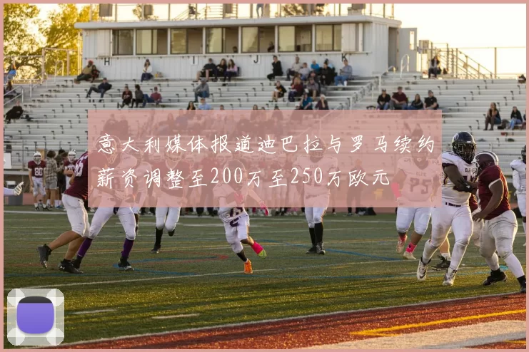 意大利媒体报道迪巴拉与罗马续约薪资调整至200万至250万欧元