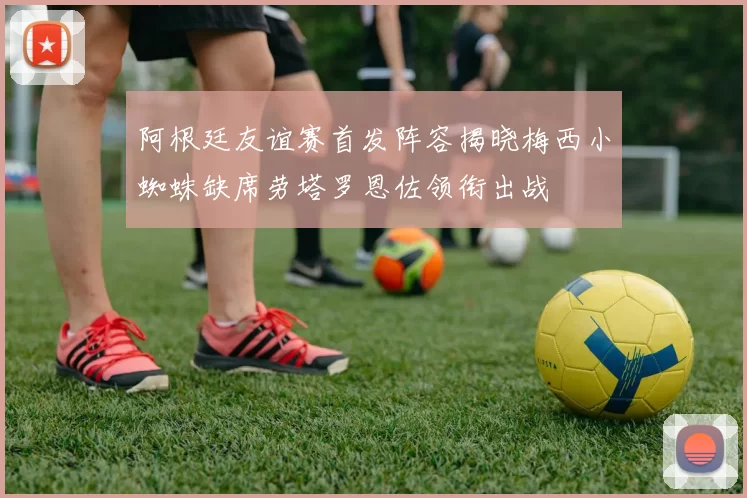 阿根廷友谊赛首发阵容揭晓梅西小蜘蛛缺席劳塔罗恩佐领衔出战