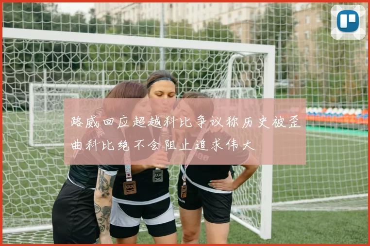 路威回应超越科比争议称历史被歪曲科比绝不会阻止追求伟大