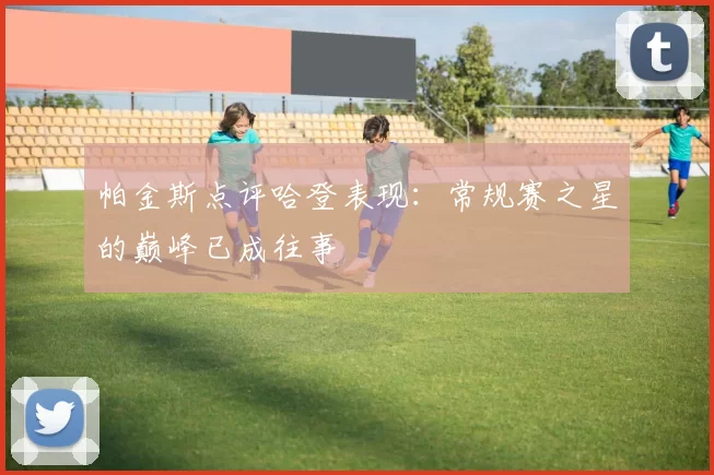 帕金斯点评哈登表现：常规赛之星的巅峰已成往事