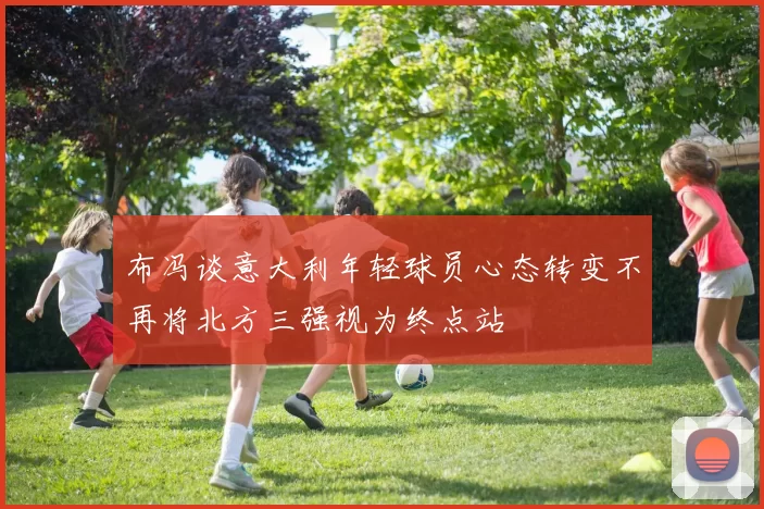 布冯谈意大利年轻球员心态转变不再将北方三强视为终点站