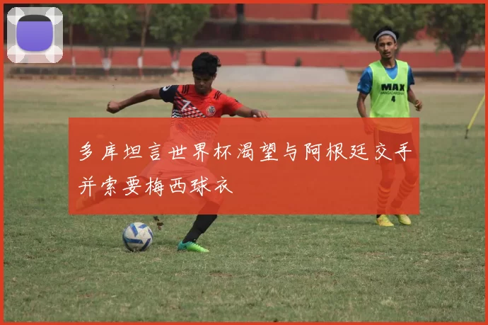 多库坦言世界杯渴望与阿根廷交手并索要梅西球衣