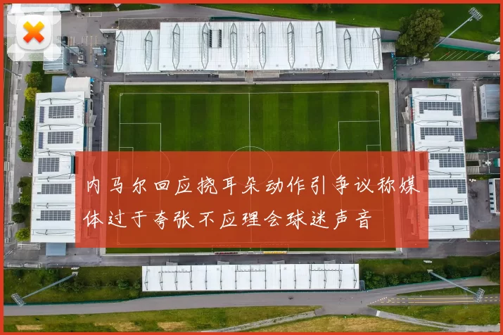 内马尔回应挠耳朵动作引争议称媒体过于夸张不应理会球迷声音