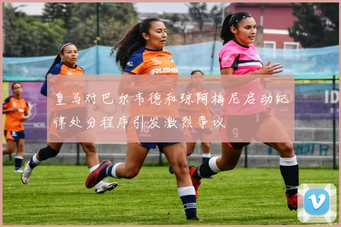皇马对巴尔韦德和琼阿梅尼启动纪律处分程序引发激烈争议