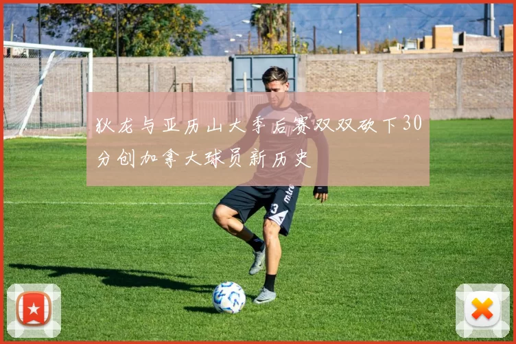 狄龙与亚历山大季后赛双双砍下30分创加拿大球员新历史