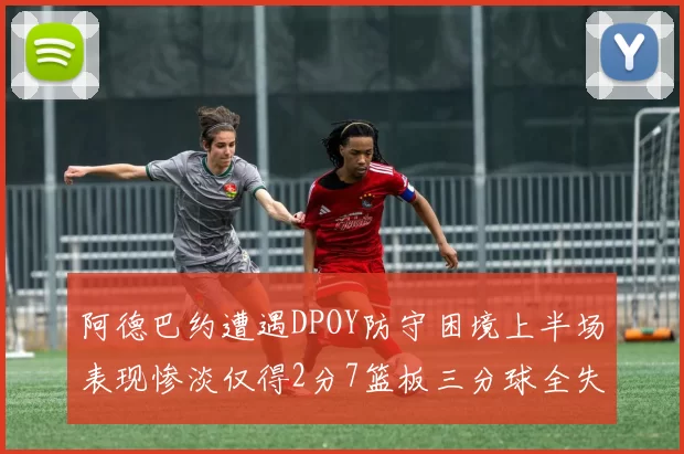 阿德巴约遭遇DPOY防守困境上半场表现惨淡仅得2分7篮板三分球全失准